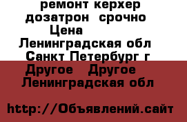 ремонт керхер дозатрон  срочно › Цена ­ 1 500 - Ленинградская обл., Санкт-Петербург г. Другое » Другое   . Ленинградская обл.